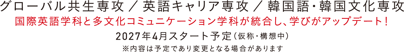 グローバル共生専攻 ／ 英語キャリア専攻 ／ 韓国語・韓国文化専攻 国際英語学科と多文化コミュニケーション学科が統合し、学びがアップデート！2027年4月スタート予定（仮称・構想中）※内容は予定であり変更となる場合があります